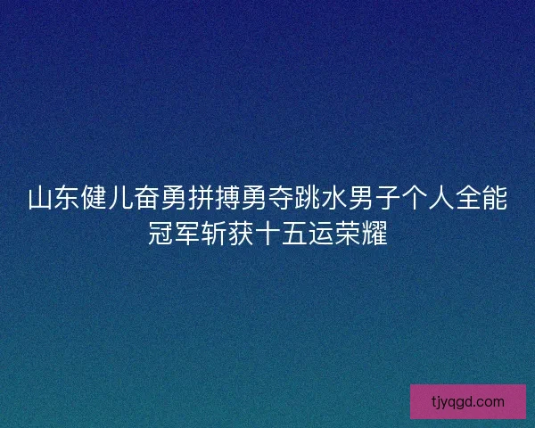 山东健儿奋勇拼搏勇夺跳水男子个人全能冠军斩获十五运荣耀
