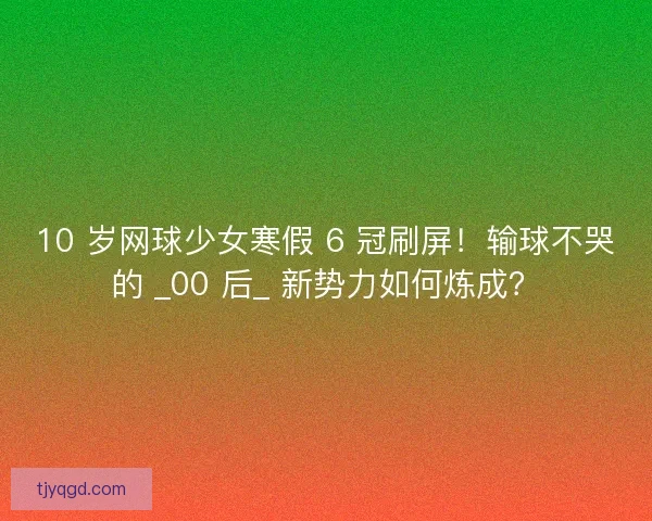 10 岁网球少女寒假 6 冠刷屏！输球不哭的 _00 后_ 新势力如何炼成？