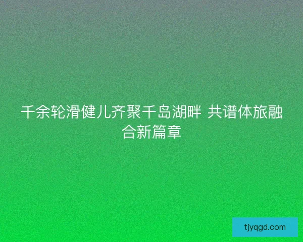 千余轮滑健儿齐聚千岛湖畔 共谱体旅融合新篇章